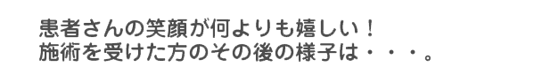 患者さんの笑顔が何よりも嬉しい! 施術を受けた方のその後の様子は